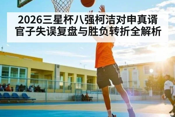 2026三星杯八强柯洁对申真谞官子失误复盘与胜负转折全解析