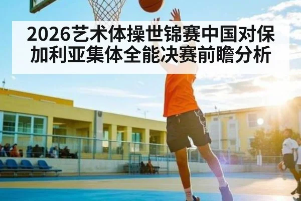 2026艺术体操世锦赛中国对保加利亚集体全能决赛前瞻分析