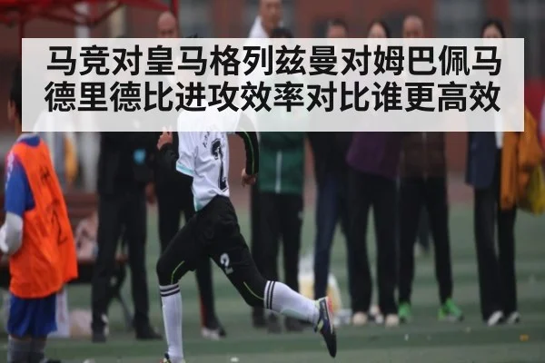 马竞对皇马格列兹曼对姆巴佩马德里德比进攻效率对比谁更高效